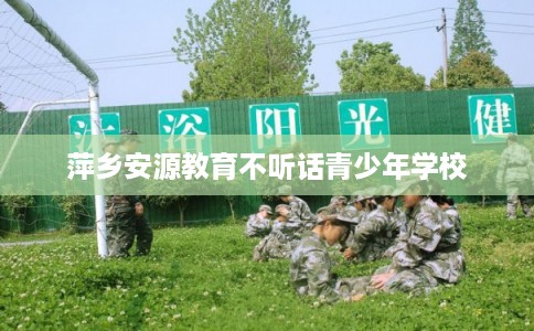 萍乡安源教育不听话青少年学校 萍乡安源教育不听话青少年学校