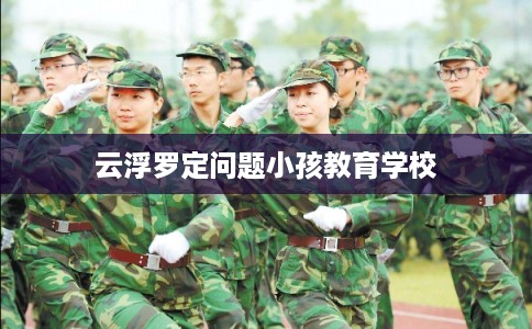 云浮罗定问题小孩教育学校 云浮罗定问题小孩教育学校