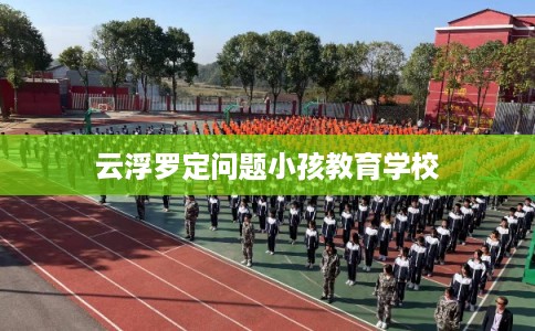 云浮罗定问题小孩教育学校 云浮罗定问题小孩教育学校