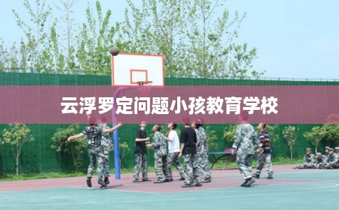 云浮罗定问题小孩教育学校