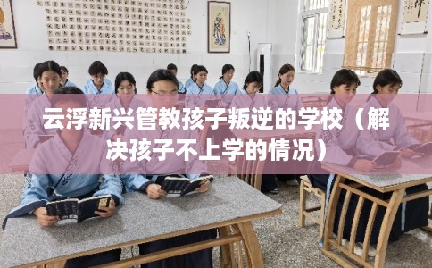 云浮新兴管教孩子叛逆的学校（解决孩子不上学的情况）