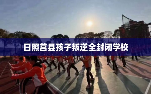 日照莒县孩子叛逆全封闭学校 日照莒县孩子叛逆全封闭学校