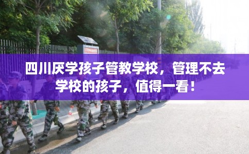 四川厌学孩子管教学校，管理不去学校的孩子，值得一看！