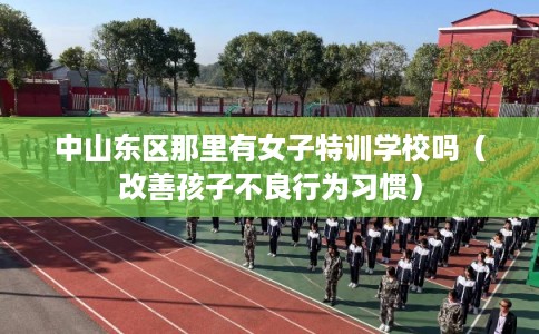 中山东区那里有女子特训学校吗（改善孩子不良行为习惯）