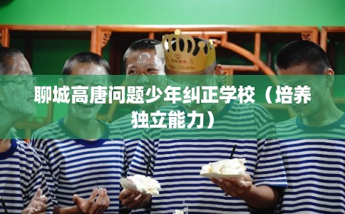 聊城高唐问题少年纠正学校(培养独立能力) 聊城高唐问题少年纠正学校(培养独立能力)