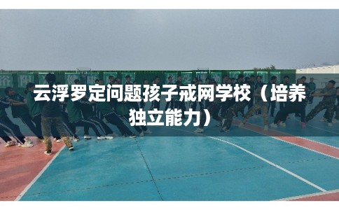 云浮罗定问题孩子戒网学校(培养独立能力) 云浮罗定问题孩子戒网学校(培养独立能力)