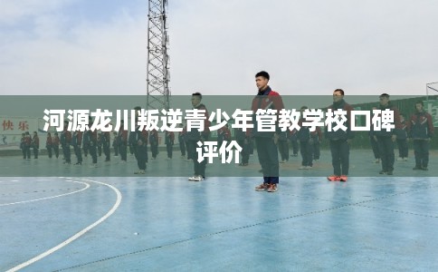 河源龙川叛逆青少年管教学校口碑评价