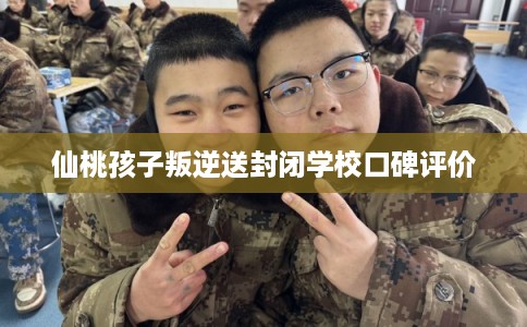 仙桃孩子叛逆送封闭学校口碑评价 仙桃孩子叛逆送封闭学校口碑评价