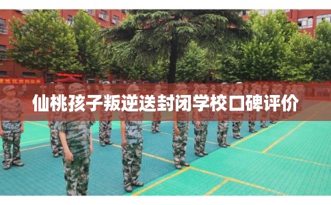仙桃孩子叛逆送封闭学校口碑评价 仙桃孩子叛逆送封闭学校口碑评价