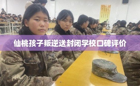 仙桃孩子叛逆送封闭学校口碑评价