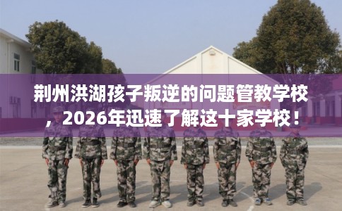 荆州洪湖孩子叛逆的问题管教学校,2026年迅速了解这十家学校! 荆州洪湖孩子叛逆的问题管教学校,2026年迅速了解这十家学校!