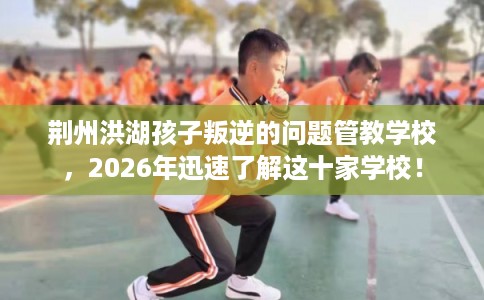 荆州洪湖孩子叛逆的问题管教学校,2026年迅速了解这十家学校! 荆州洪湖孩子叛逆的问题管教学校,2026年迅速了解这十家学校!