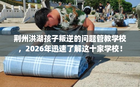 荆州洪湖孩子叛逆的问题管教学校，2026年迅速了解这十家学校！