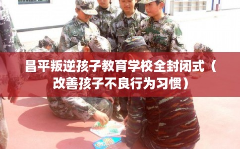 昌平叛逆孩子教育学校全封闭式（改善孩子不良行为习惯）