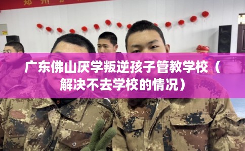 广东佛山厌学叛逆孩子管教学校（解决不去学校的情况）