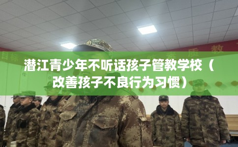 潜江青少年不听话孩子管教学校(改善孩子不良行为习惯) 潜江青少年不听话孩子管教学校(改善孩子不良行为习惯)