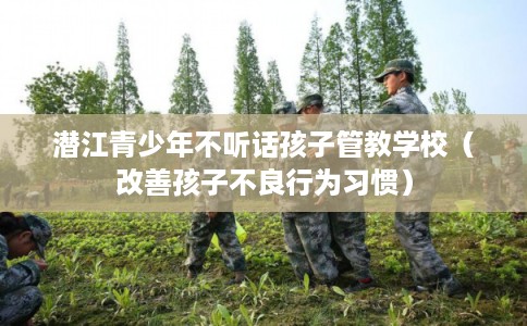 潜江青少年不听话孩子管教学校（改善孩子不良行为习惯）