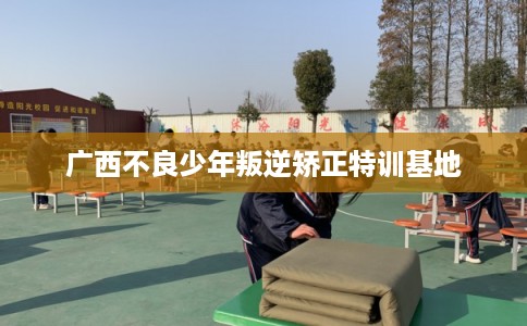 广西不良少年叛逆矫正特训基地
