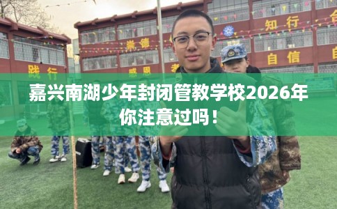 嘉兴南湖少年封闭管教学校2026年你注意过吗! 嘉兴南湖少年封闭管教学校2026年你注意过吗!