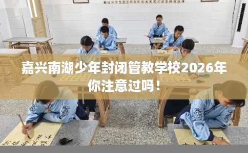 嘉兴南湖少年封闭管教学校2026年你注意过吗! 嘉兴南湖少年封闭管教学校2026年你注意过吗!