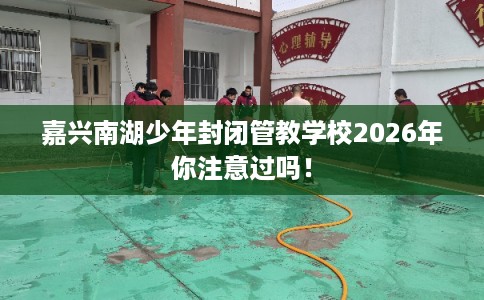 嘉兴南湖少年封闭管教学校2026年你注意过吗! 嘉兴南湖少年封闭管教学校2026年你注意过吗!