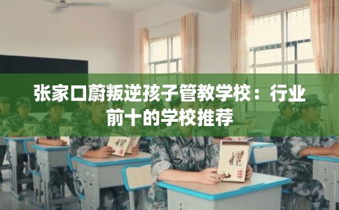 张家口蔚叛逆孩子管教学校：行业前十的学校推荐