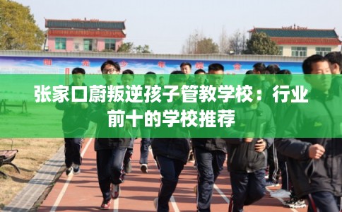 张家口蔚叛逆孩子管教学校：行业前十的学校推荐