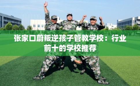 张家口蔚叛逆孩子管教学校：行业前十的学校推荐