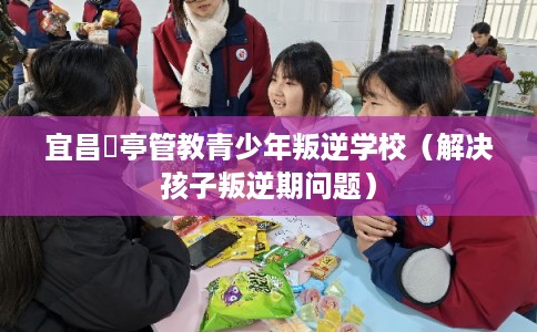 宜昌猇亭管教青少年叛逆学校(解决孩子叛逆期问题) 宜昌猇亭管教青少年叛逆学校(解决孩子叛逆期问题)
