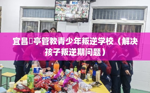 宜昌猇亭管教青少年叛逆学校(解决孩子叛逆期问题) 宜昌猇亭管教青少年叛逆学校(解决孩子叛逆期问题)