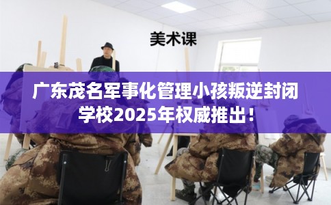 广东茂名军事化管理小孩叛逆封闭学校2025年权威推出！