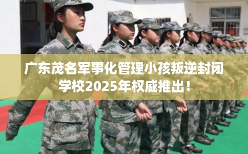 广东茂名军事化管理小孩叛逆封闭学校2025年权威推出！