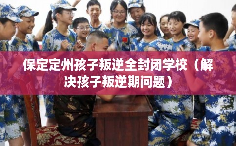 保定定州孩子叛逆全封闭学校（解决孩子叛逆期问题）