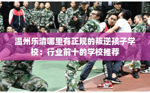 温州乐清哪里有正规的叛逆孩子学校：行业前十的学校推荐