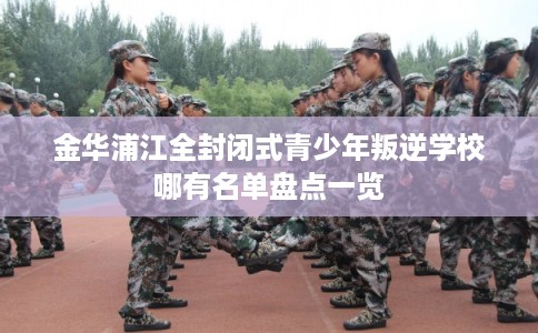 金华浦江全封闭式青少年叛逆学校哪有名单盘点一览