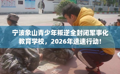 宁波象山青少年叛逆全封闭军事化教育学校，2026年速速行动!