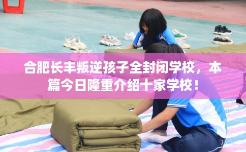 合肥长丰叛逆孩子全封闭学校，本篇今日隆重介绍十家学校！