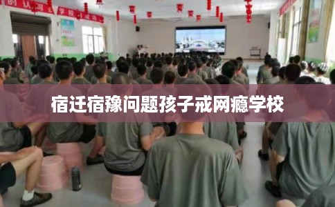 宿迁宿豫问题孩子戒网瘾学校