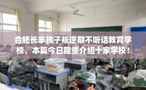 合肥长丰孩子叛逆期不听话教育学校，本篇今日隆重介绍十家学校！