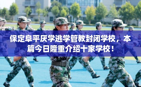 保定阜平厌学逃学管教封闭学校，本篇今日隆重介绍十家学校！