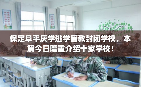 保定阜平厌学逃学管教封闭学校，本篇今日隆重介绍十家学校！