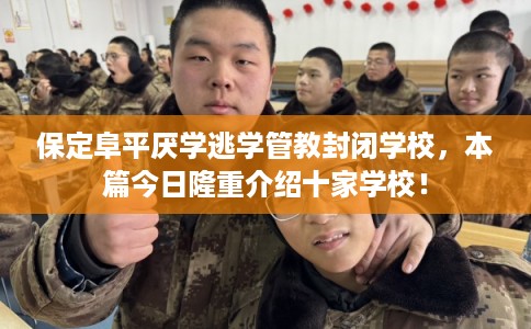 保定阜平厌学逃学管教封闭学校，本篇今日隆重介绍十家学校！