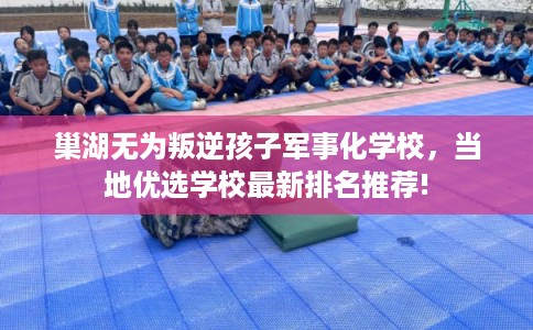 巢湖无为叛逆孩子军事化学校，当地优选学校最新排名推荐!