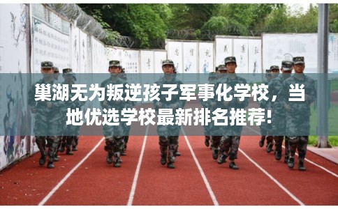 巢湖无为叛逆孩子军事化学校，当地优选学校最新排名推荐!