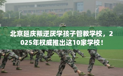 北京延庆叛逆厌学孩子管教学校，2025年权威推出这10家学校！