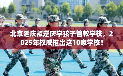 北京延庆叛逆厌学孩子管教学校，2025年权威推出这10家学校！