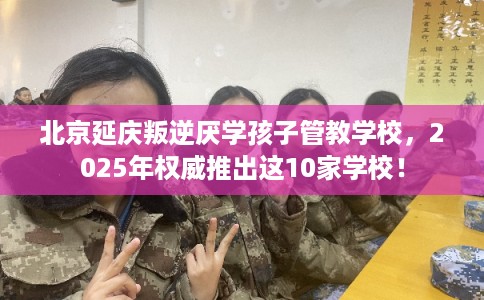 北京延庆叛逆厌学孩子管教学校，2025年权威推出这10家学校！