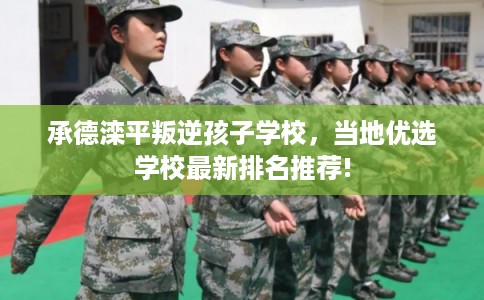 承德滦平叛逆孩子学校，当地优选学校最新排名推荐!