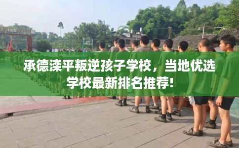 承德滦平叛逆孩子学校，当地优选学校最新排名推荐!