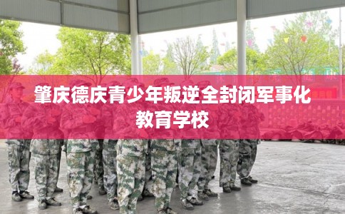 肇庆德庆青少年叛逆全封闭军事化教育学校